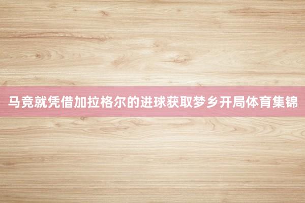 马竞就凭借加拉格尔的进球获取梦乡开局体育集锦