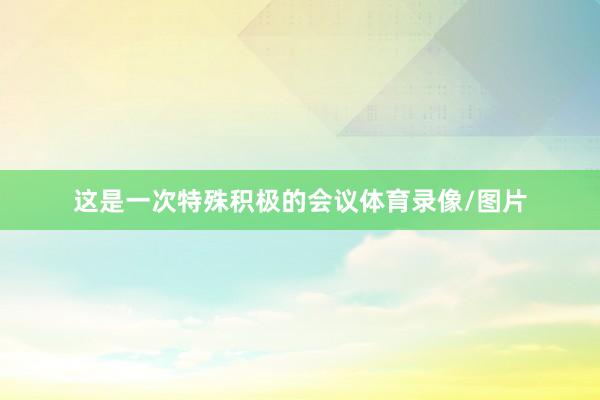 这是一次特殊积极的会议体育录像/图片