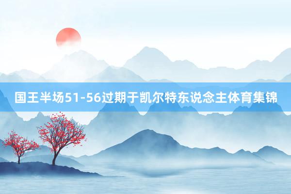 国王半场51-56过期于凯尔特东说念主体育集锦
