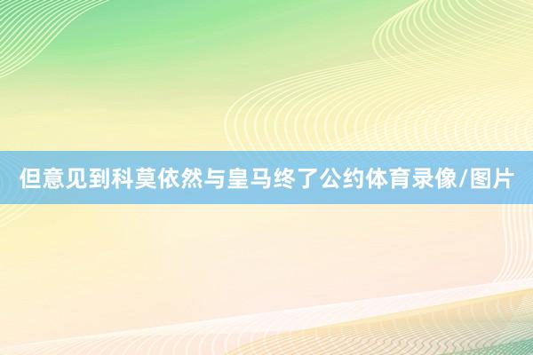 但意见到科莫依然与皇马终了公约体育录像/图片
