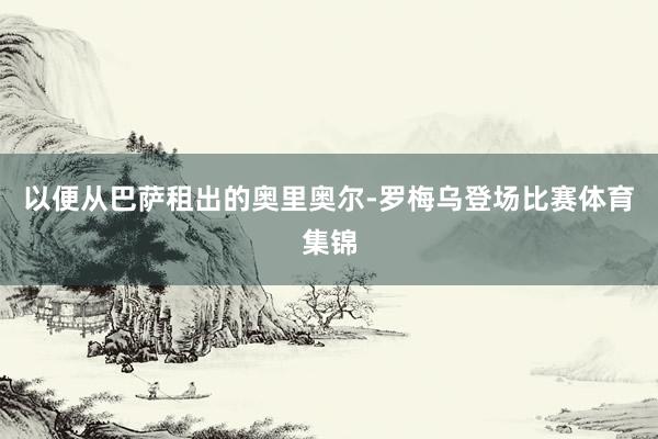 以便从巴萨租出的奥里奥尔-罗梅乌登场比赛体育集锦
