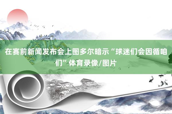 在赛前新闻发布会上图多尔暗示“球迷们会因循咱们”体育录像/图片