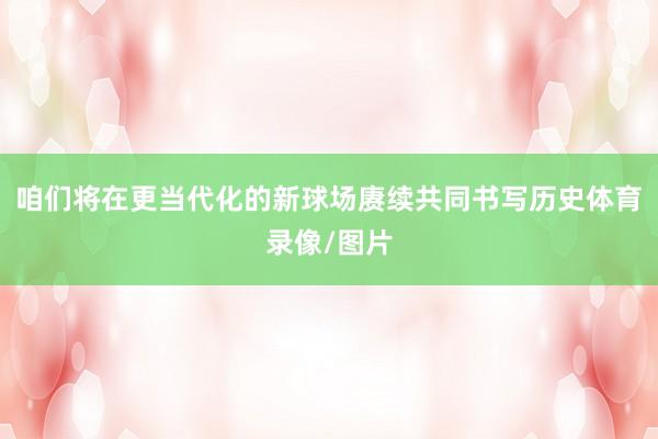 咱们将在更当代化的新球场赓续共同书写历史体育录像/图片