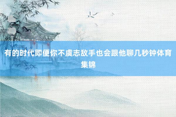 有的时代即便你不虞志敌手也会跟他聊几秒钟体育集锦