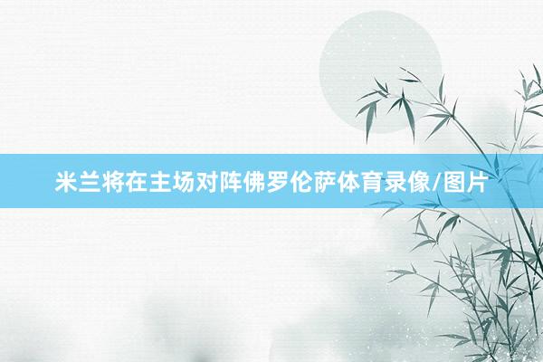 米兰将在主场对阵佛罗伦萨体育录像/图片