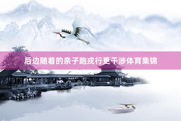 后边随着的亲子跑戎行更干涉体育集锦