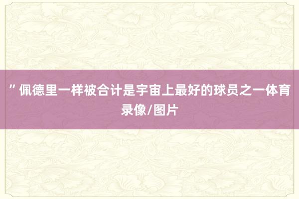 ”佩德里一样被合计是宇宙上最好的球员之一体育录像/图片