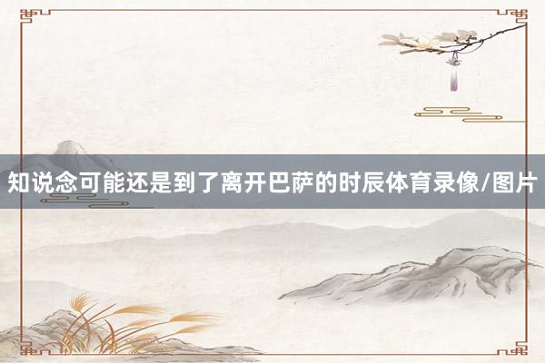 知说念可能还是到了离开巴萨的时辰体育录像/图片
