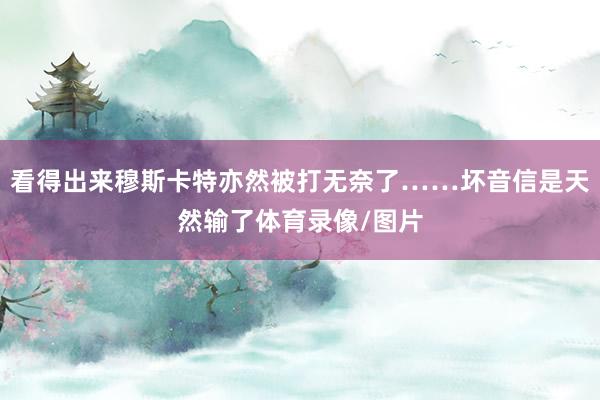 看得出来穆斯卡特亦然被打无奈了……坏音信是天然输了体育录像/图片