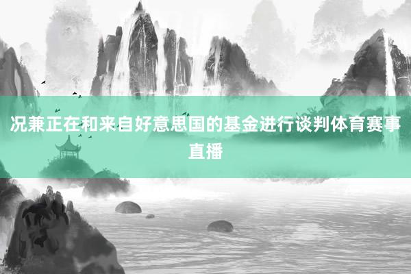 况兼正在和来自好意思国的基金进行谈判体育赛事直播