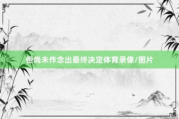 但尚未作念出最终决定体育录像/图片