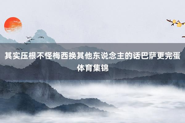 其实压根不怪梅西换其他东说念主的话巴萨更完蛋体育集锦
