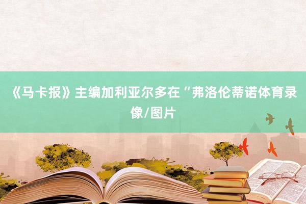 《马卡报》主编加利亚尔多在“弗洛伦蒂诺体育录像/图片
