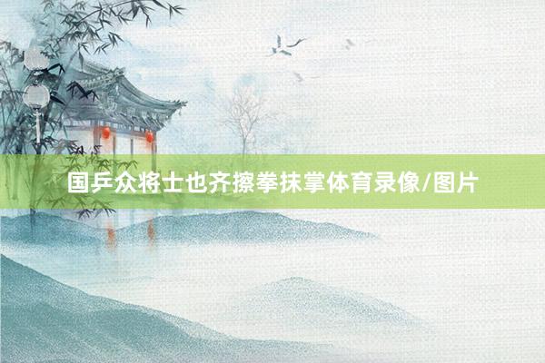 国乒众将士也齐擦拳抹掌体育录像/图片