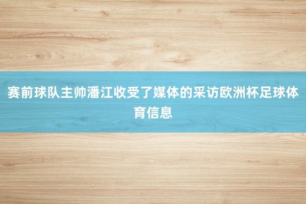 赛前球队主帅潘江收受了媒体的采访欧洲杯足球体育信息