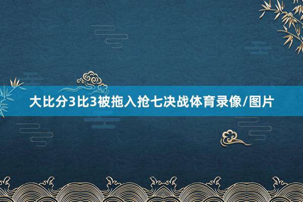 大比分3比3被拖入抢七决战体育录像/图片
