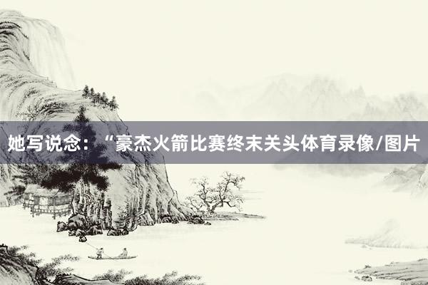 她写说念：“豪杰火箭比赛终末关头体育录像/图片