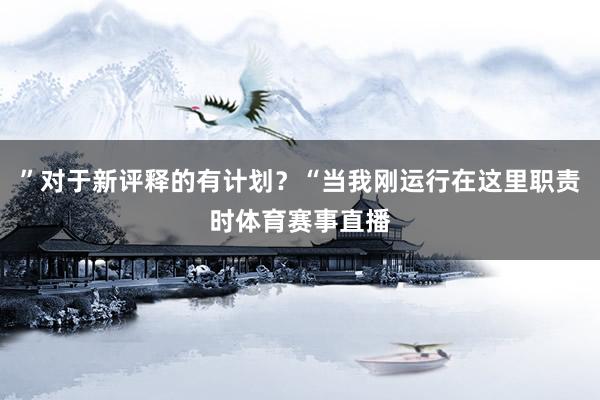 ”对于新评释的有计划？“当我刚运行在这里职责时体育赛事直播