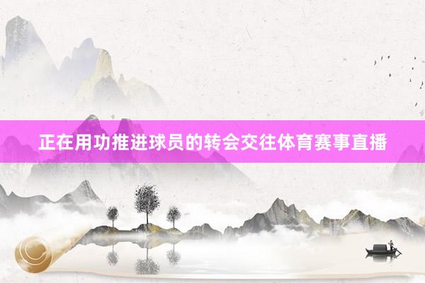 正在用功推进球员的转会交往体育赛事直播