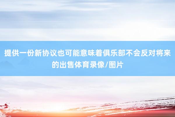 提供一份新协议也可能意味着俱乐部不会反对将来的出售体育录像/图片