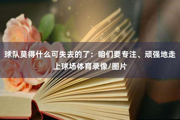 球队莫得什么可失去的了：咱们要专注、顽强地走上球场体育录像/图片