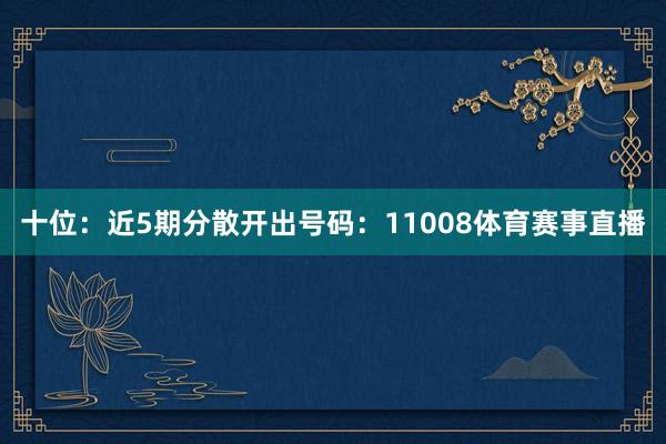 十位：近5期分散开出号码：11008体育赛事直播