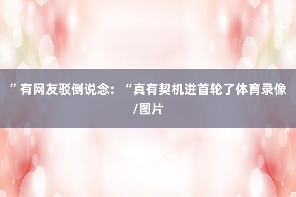 ”有网友驳倒说念:“真有契机进首轮了体育录像/图片