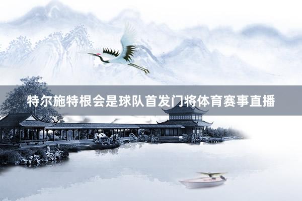 特尔施特根会是球队首发门将体育赛事直播