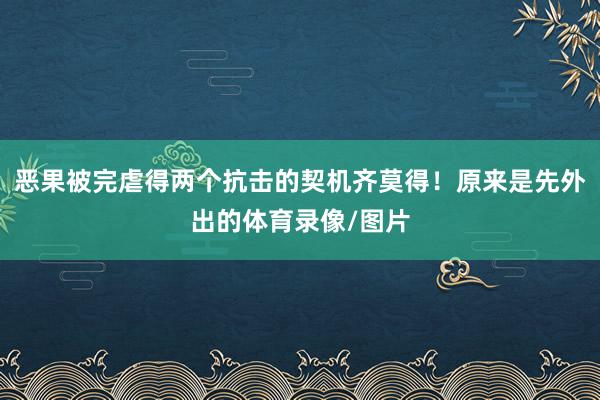 恶果被完虐得两个抗击的契机齐莫得!原来是先外出的体育录像/图片