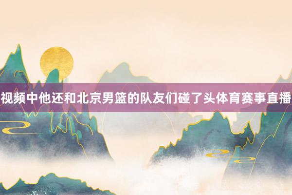 视频中他还和北京男篮的队友们碰了头体育赛事直播