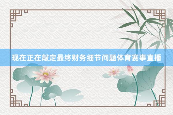 现在正在敲定最终财务细节问题体育赛事直播