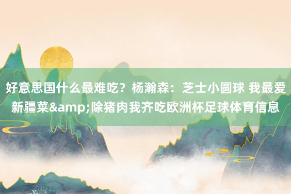 好意思国什么最难吃？杨瀚森：芝士小圆球 我最爱新疆菜&除猪肉我齐吃欧洲杯足球体育信息