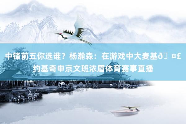 中锋前五你选谁？杨瀚森：在游戏中大麦基🤣约基奇申京文班浓眉体育赛事直播