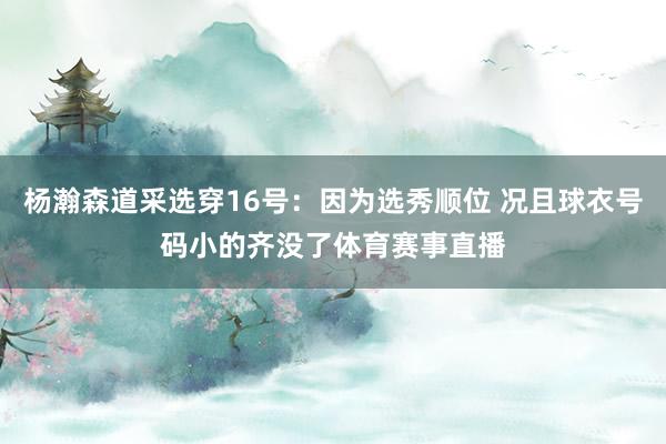 杨瀚森道采选穿16号：因为选秀顺位 况且球衣号码小的齐没了体育赛事直播