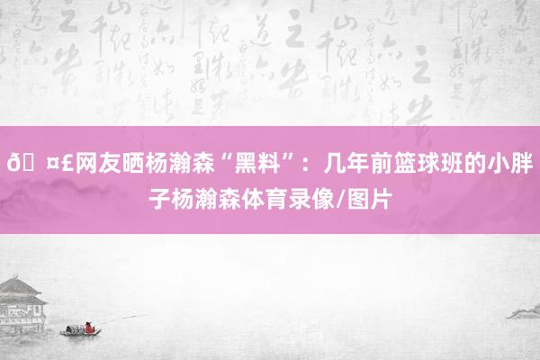 🤣网友晒杨瀚森“黑料”：几年前篮球班的小胖子杨瀚森体育录像/图片