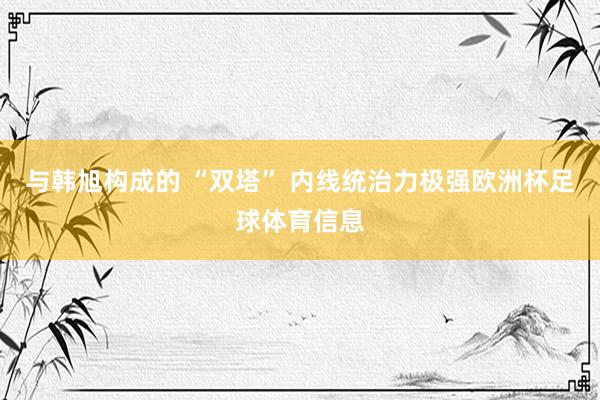 与韩旭构成的 “双塔” 内线统治力极强欧洲杯足球体育信息