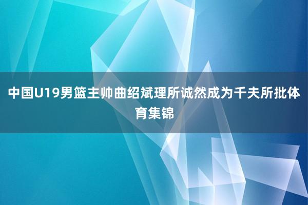 中国U19男篮主帅曲绍斌理所诚然成为千夫所批体育集锦