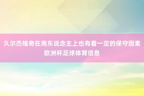 久尔杰维奇在用东说念主上也有着一定的保守因素欧洲杯足球体育信息
