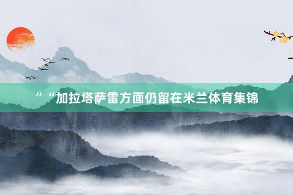 ”“加拉塔萨雷方面仍留在米兰体育集锦