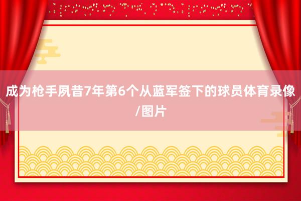 成为枪手夙昔7年第6个从蓝军签下的球员体育录像/图片