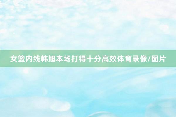 女篮内线韩旭本场打得十分高效体育录像/图片