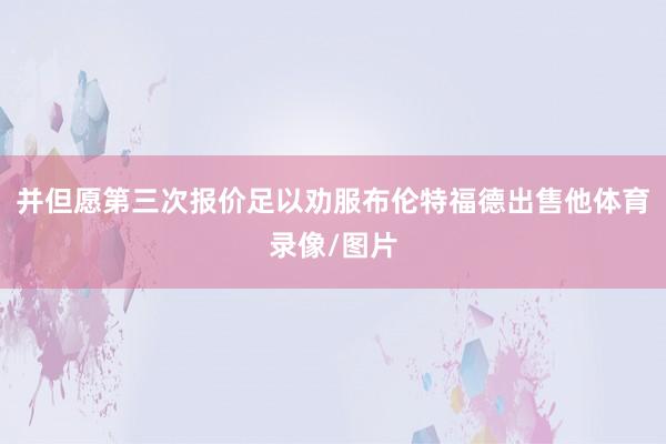 并但愿第三次报价足以劝服布伦特福德出售他体育录像/图片