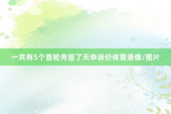 一共有5个首轮秀签了天申诉价体育录像/图片