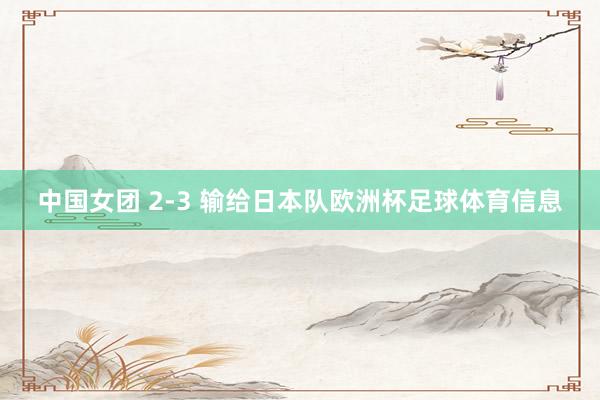 中国女团 2-3 输给日本队欧洲杯足球体育信息