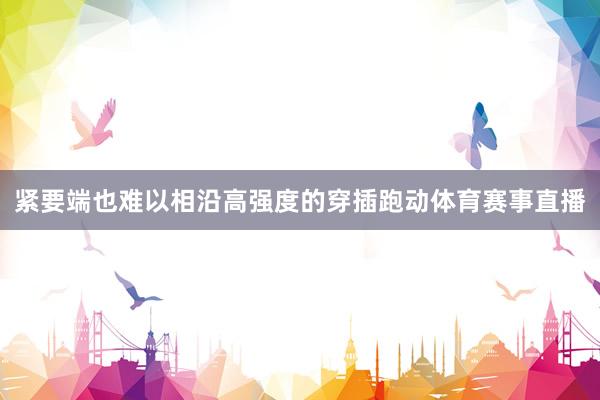 紧要端也难以相沿高强度的穿插跑动体育赛事直播