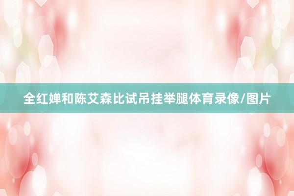 全红婵和陈艾森比试吊挂举腿体育录像/图片