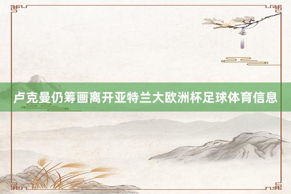 卢克曼仍筹画离开亚特兰大欧洲杯足球体育信息