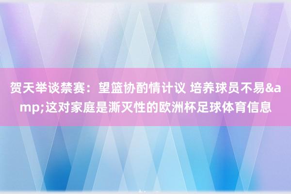 贺天举谈禁赛：望篮协酌情计议 培养球员不易&这对家庭是澌灭性的欧洲杯足球体育信息