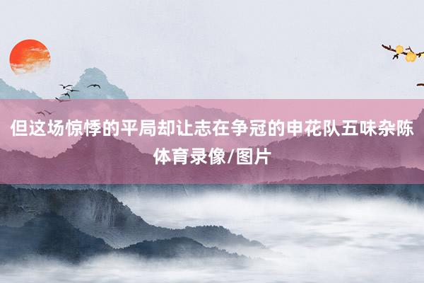 但这场惊悸的平局却让志在争冠的申花队五味杂陈体育录像/图片