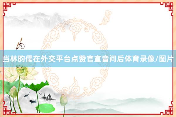当林昀儒在外交平台点赞官宣音问后体育录像/图片
